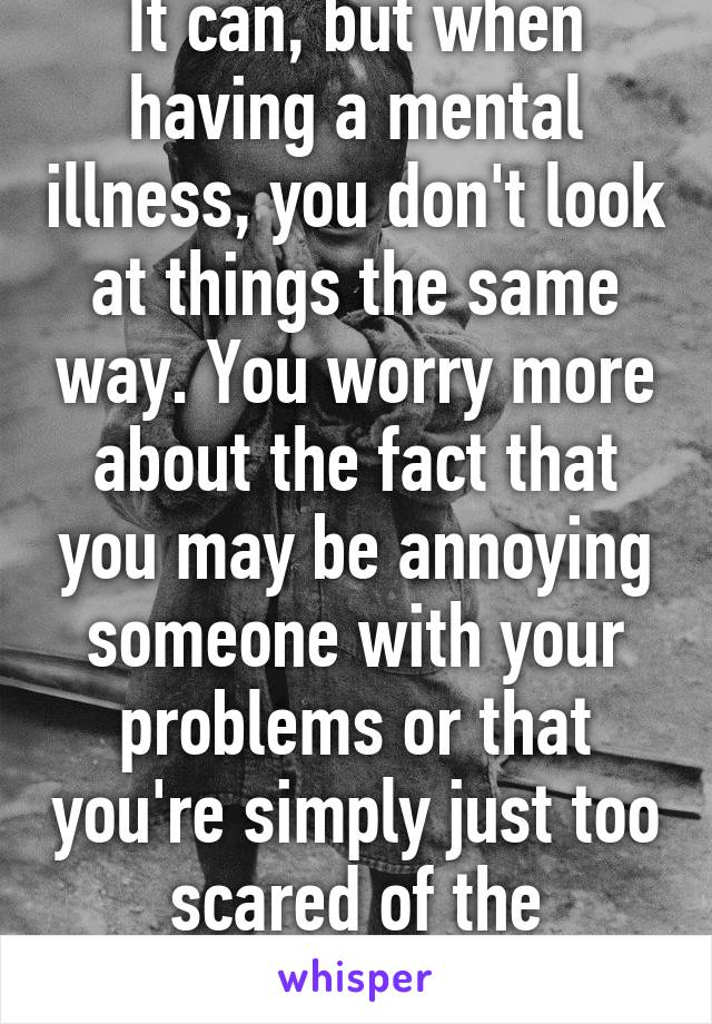 It can, but when having a mental illness, you don't look at things the same way. You worry more about the fact that you may be annoying someone with your problems or that you're simply just too scared of the reaction i guess