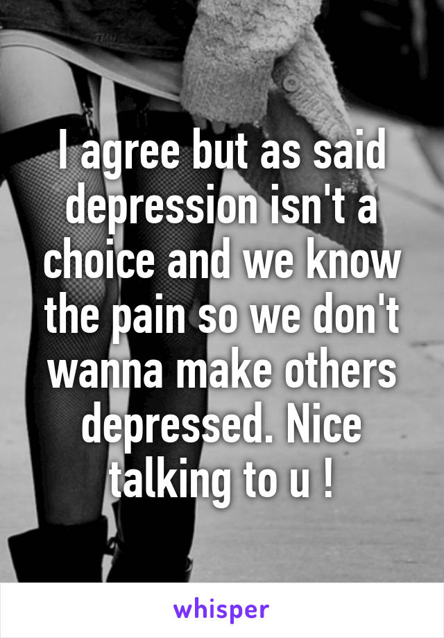 I agree but as said depression isn't a choice and we know the pain so we don't wanna make others depressed. Nice talking to u !