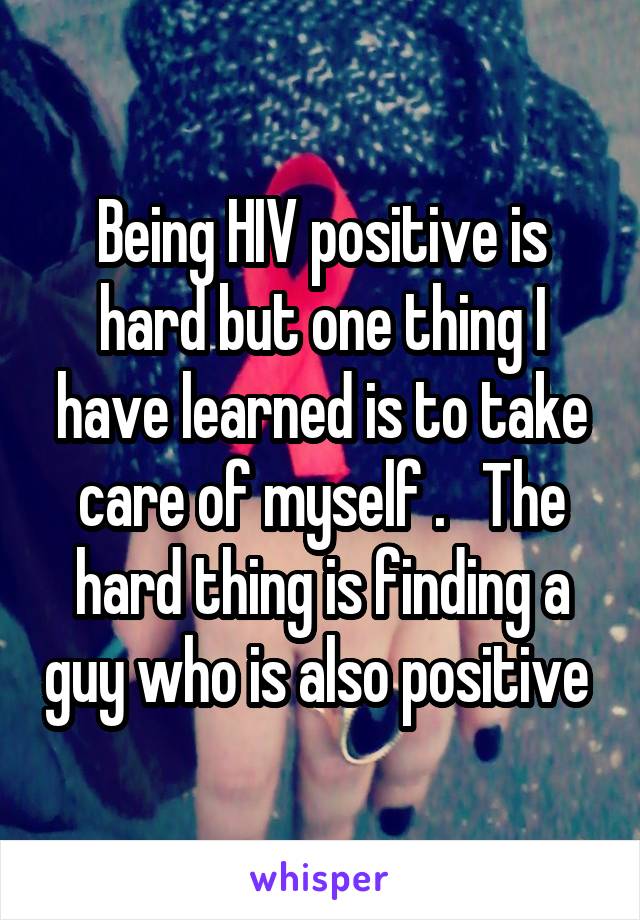 Being HIV positive is hard but one thing I have learned is to take care of myself .   The hard thing is finding a guy who is also positive 