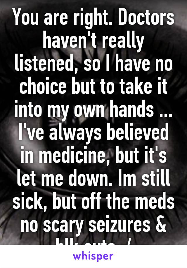 You are right. Doctors haven't really listened, so I have no choice but to take it into my own hands ... I've always believed in medicine, but it's let me down. Im still sick, but off the meds no scary seizures & blk outs :/