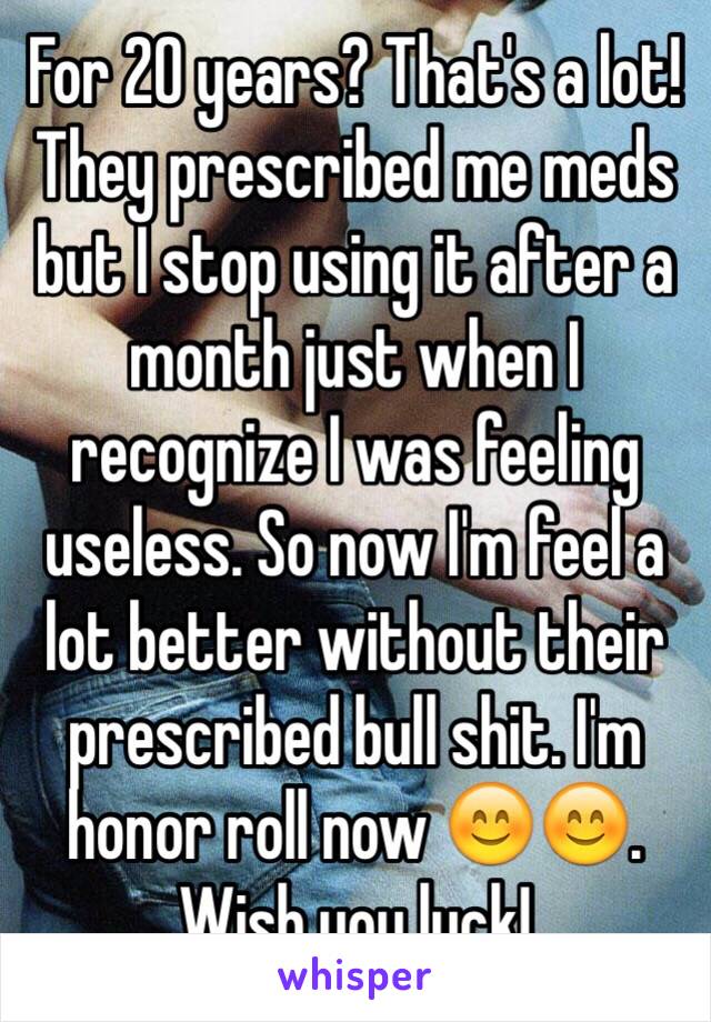 For 20 years? That's a lot! They prescribed me meds but I stop using it after a month just when I recognize I was feeling useless. So now I'm feel a lot better without their prescribed bull shit. I'm honor roll now 😊😊. Wish you luck!