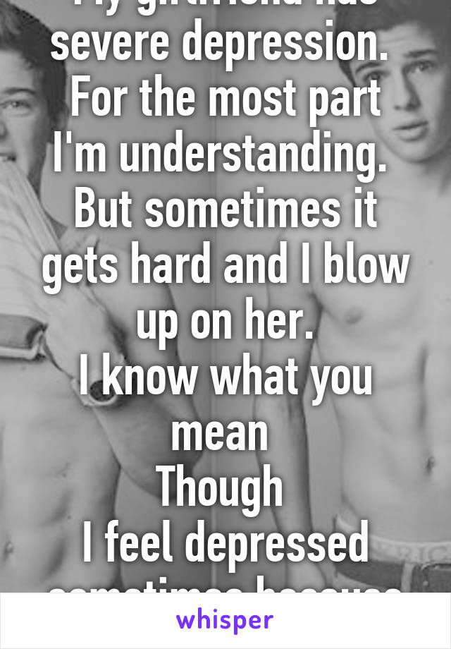 My girlfriend has severe depression. 
For the most part I'm understanding. 
But sometimes it gets hard and I blow up on her.
I know what you mean 
Though 
I feel depressed sometimes because she is