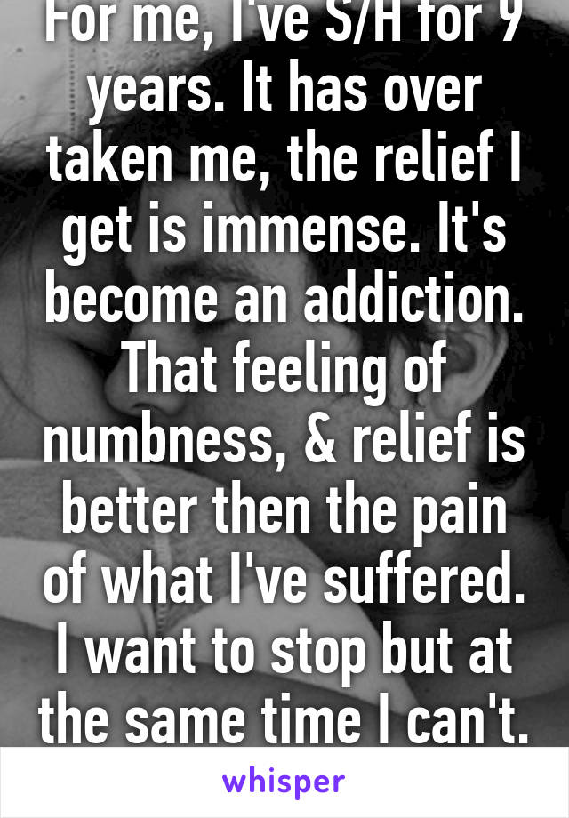 For me, I've S/H for 9 years. It has over taken me, the relief I get is immense. It's become an addiction. That feeling of numbness, & relief is better then the pain of what I've suffered. I want to stop but at the same time I can't. 