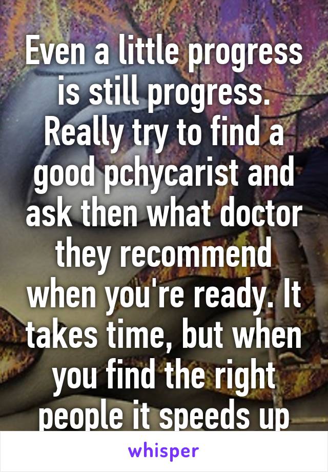 Even a little progress is still progress. Really try to find a good pchycarist and ask then what doctor they recommend when you're ready. It takes time, but when you find the right people it speeds up