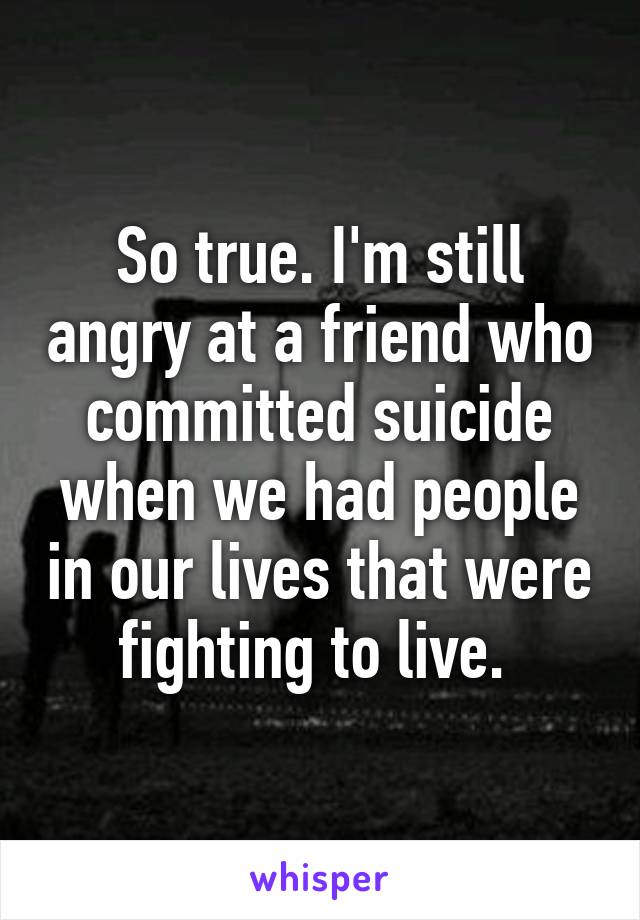 So true. I'm still angry at a friend who committed suicide when we had people in our lives that were fighting to live. 