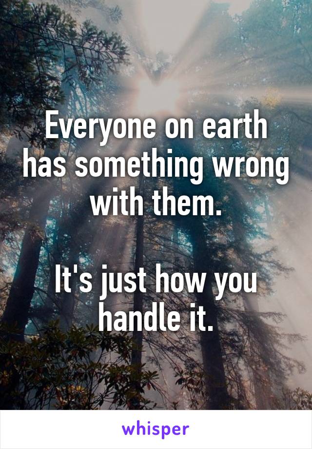 Everyone on earth has something wrong with them.

It's just how you handle it.