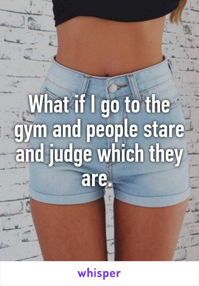 What if I go to the gym and people stare and judge which they are. 