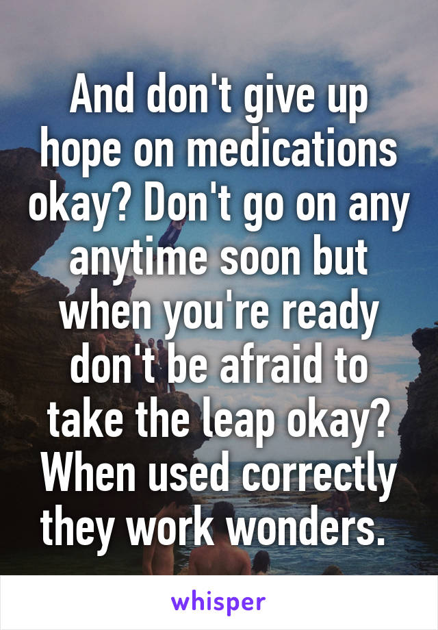 And don't give up hope on medications okay? Don't go on any anytime soon but when you're ready don't be afraid to take the leap okay? When used correctly they work wonders. 