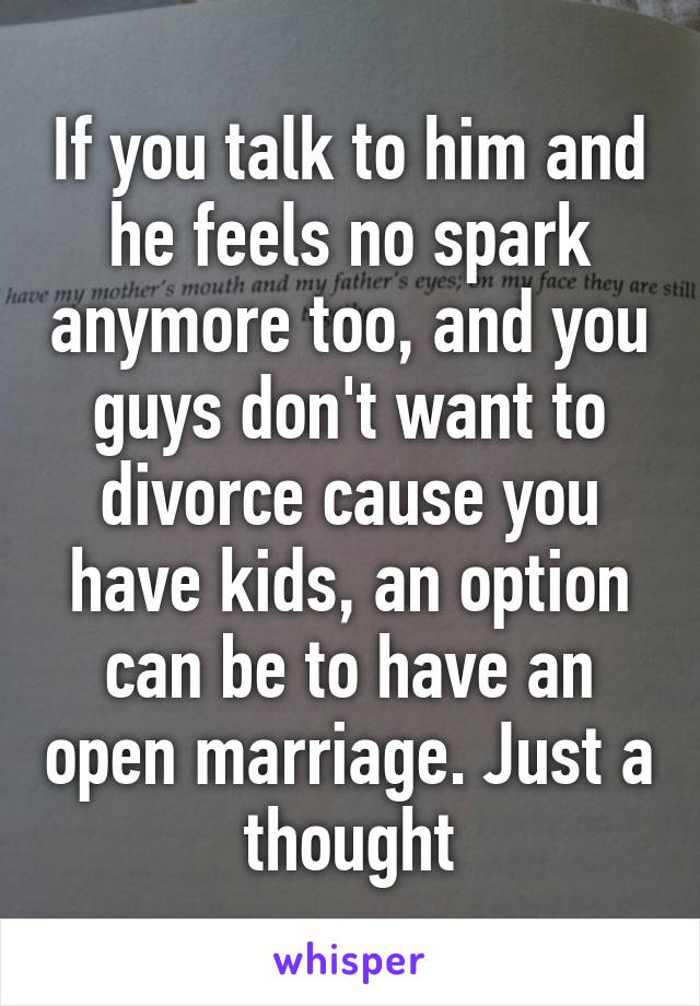 If you talk to him and he feels no spark anymore too, and you guys don't want to divorce cause you have kids, an option can be to have an open marriage. Just a thought