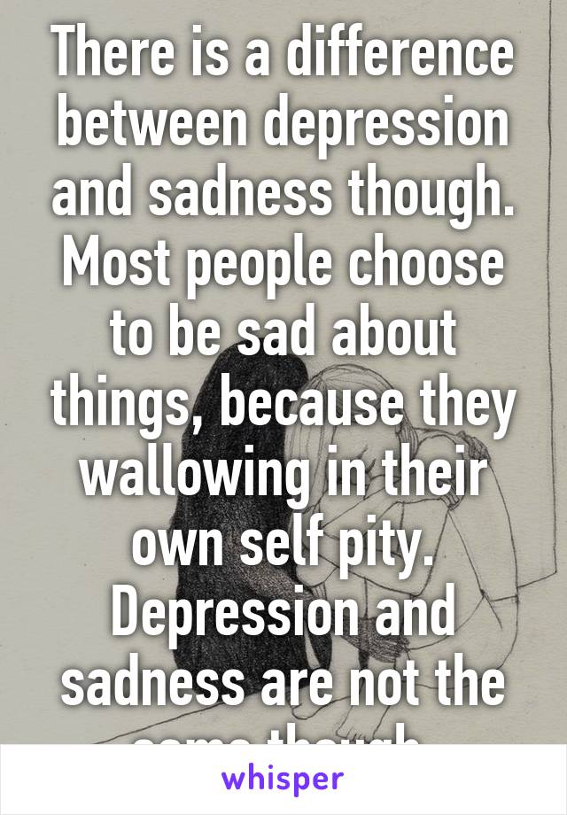 There is a difference between depression and sadness though. Most people choose to be sad about things, because they wallowing in their own self pity. Depression and sadness are not the same though.