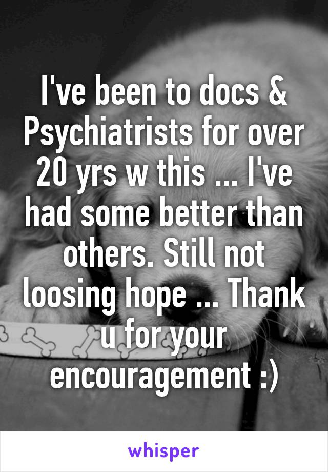 I've been to docs & Psychiatrists for over 20 yrs w this ... I've had some better than others. Still not loosing hope ... Thank u for your encouragement :)