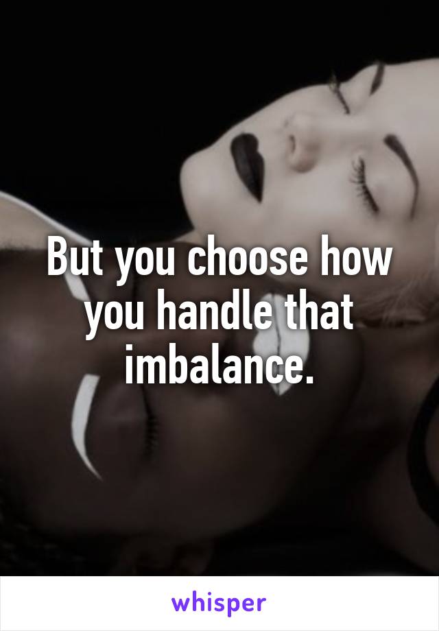 But you choose how you handle that imbalance.