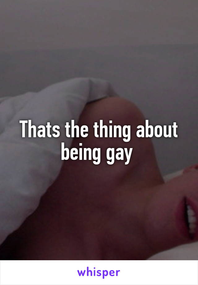 Thats the thing about being gay 
