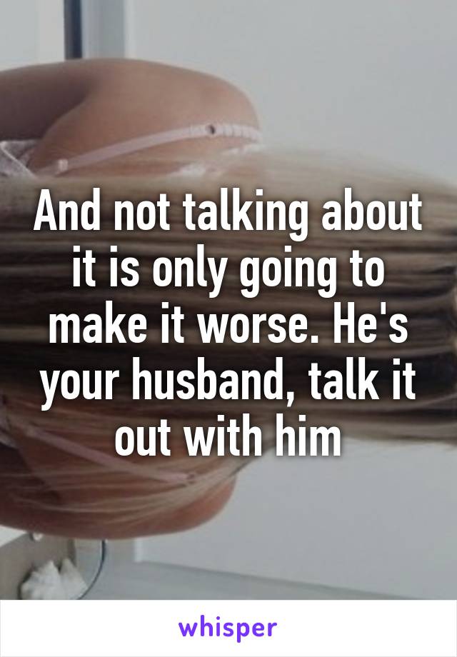 And not talking about it is only going to make it worse. He's your husband, talk it out with him