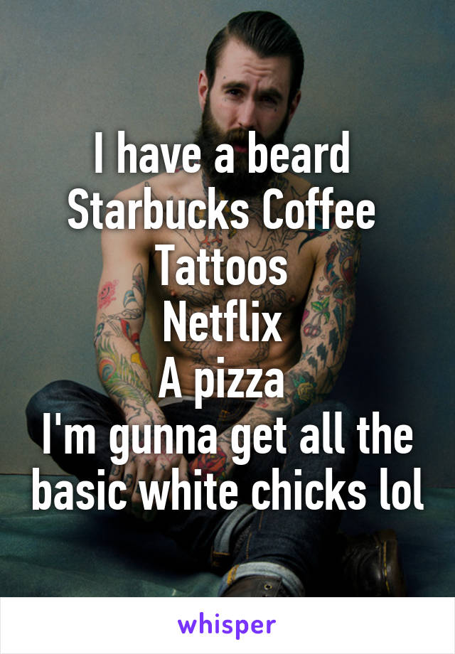 I have a beard 
Starbucks Coffee 
Tattoos 
Netflix 
A pizza 
I'm gunna get all the basic white chicks lol