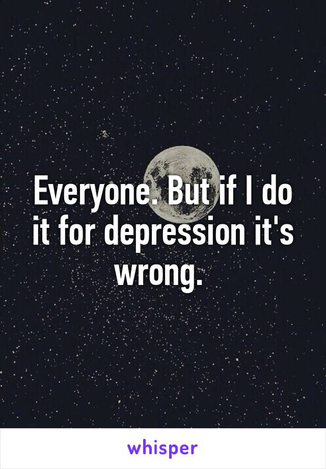 Everyone. But if I do it for depression it's wrong. 