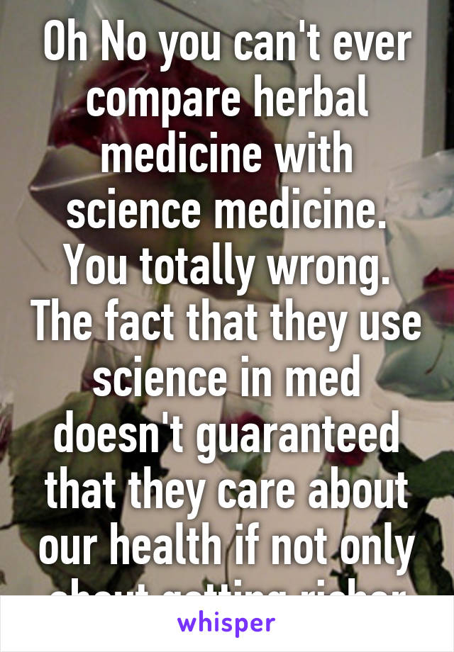 Oh No you can't ever compare herbal medicine with science medicine. You totally wrong. The fact that they use science in med doesn't guaranteed that they care about our health if not only about getting richer