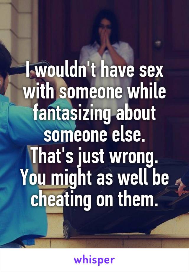I wouldn't have sex with someone while fantasizing about someone else.
That's just wrong. You might as well be cheating on them.