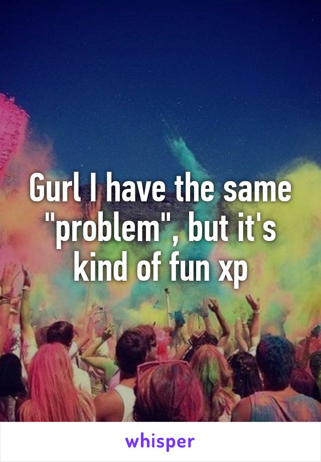 Gurl I have the same "problem", but it's kind of fun xp