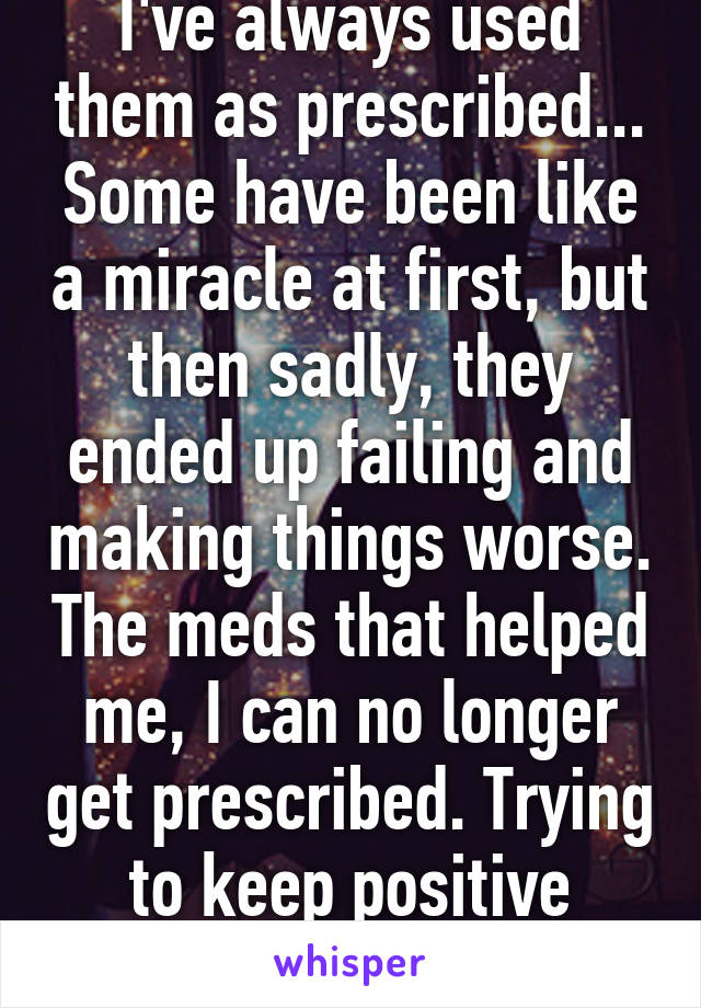 I've always used them as prescribed... Some have been like a miracle at first, but then sadly, they ended up failing and making things worse. The meds that helped me, I can no longer get prescribed. Trying to keep positive though :)   