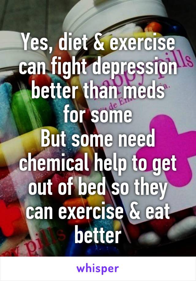 
Yes, diet & exercise can fight depression better than meds
for some
But some need chemical help to get out of bed so they can exercise & eat better
