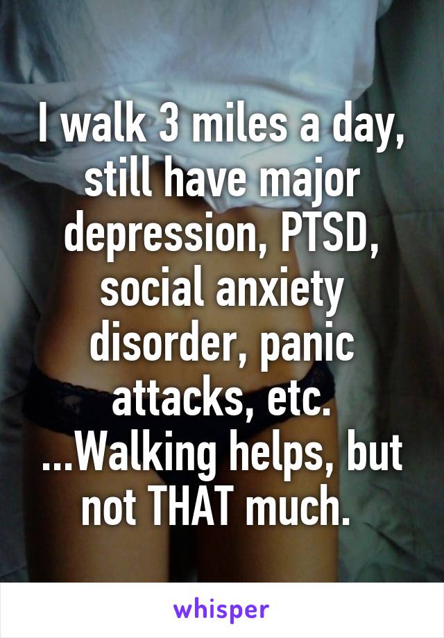 I walk 3 miles a day, still have major depression, PTSD, social anxiety disorder, panic attacks, etc. ...Walking helps, but not THAT much. 