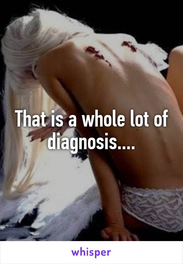 That is a whole lot of diagnosis....