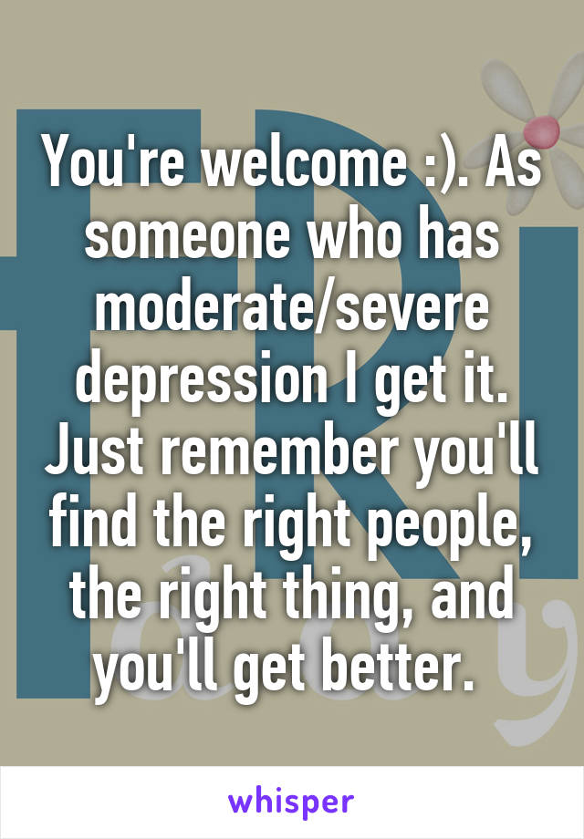 You're welcome :). As someone who has moderate/severe depression I get it. Just remember you'll find the right people, the right thing, and you'll get better. 