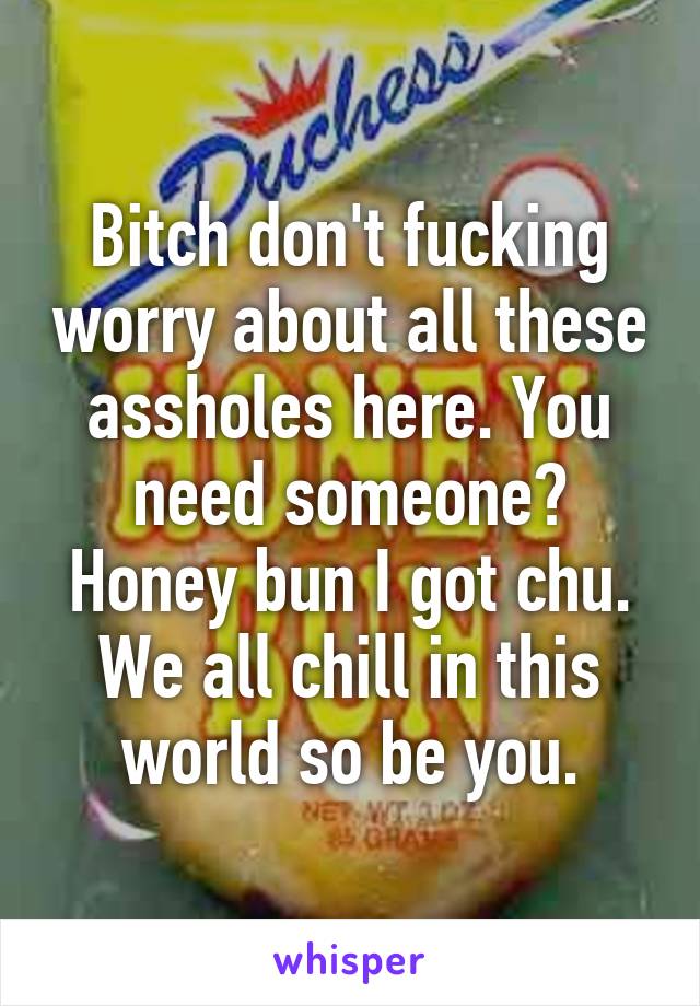 Bitch don't fucking worry about all these assholes here. You need someone? Honey bun I got chu. We all chill in this world so be you.