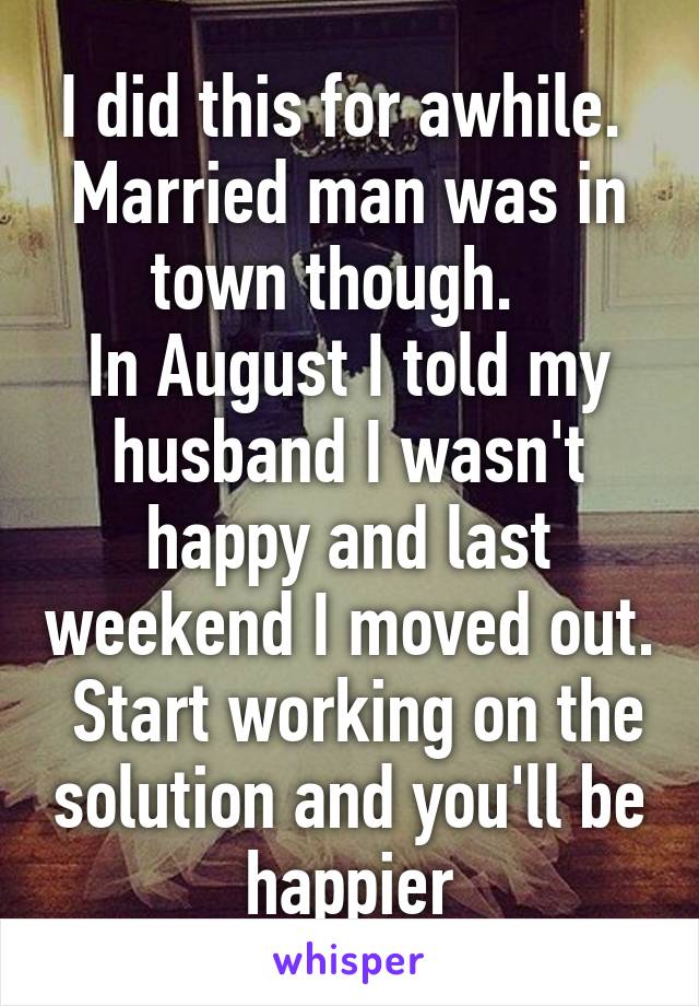 I did this for awhile.  Married man was in town though.  
In August I told my husband I wasn't happy and last weekend I moved out.  Start working on the solution and you'll be happier