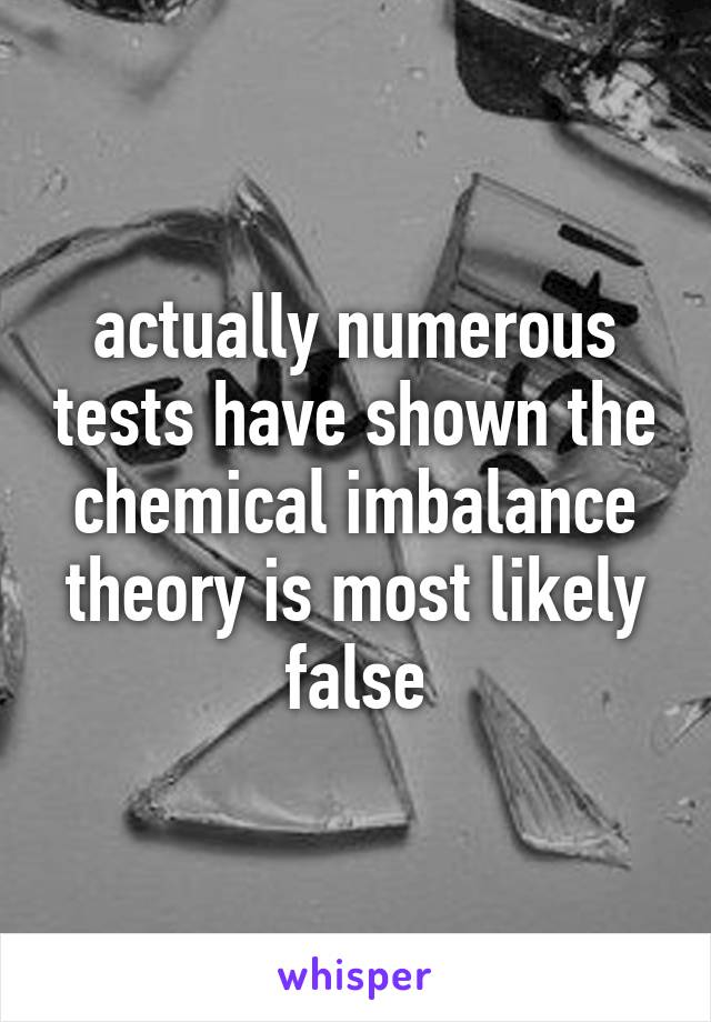 actually numerous tests have shown the chemical imbalance theory is most likely false