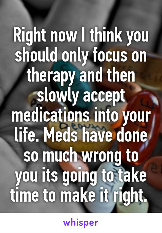 Right now I think you should only focus on therapy and then slowly accept medications into your life. Meds have done so much wrong to you its going to take time to make it right. 