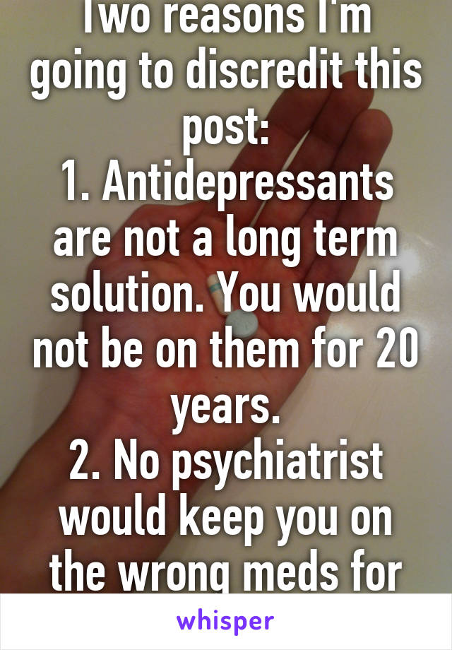 Two reasons I'm going to discredit this post:
1. Antidepressants are not a long term solution. You would not be on them for 20 years.
2. No psychiatrist would keep you on the wrong meds for that long. 