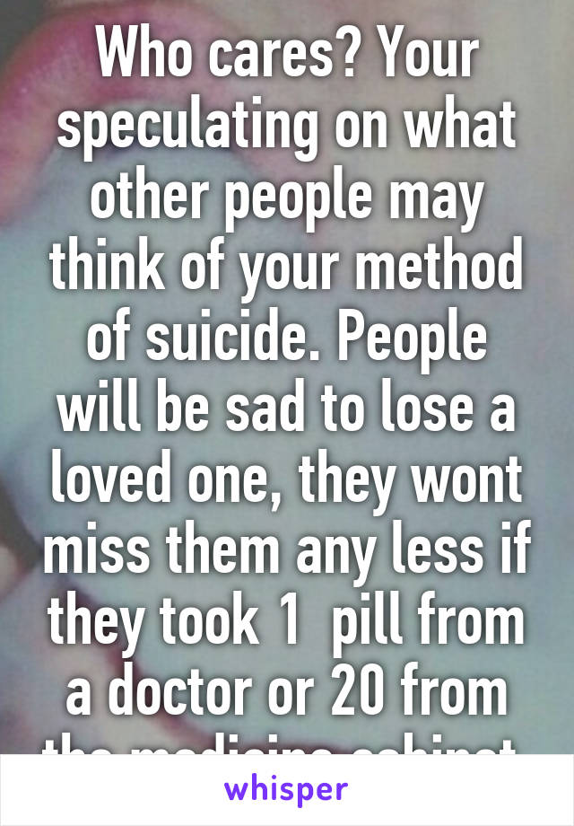 Who cares? Your speculating on what other people may think of your method of suicide. People will be sad to lose a loved one, they wont miss them any less if they took 1  pill from a doctor or 20 from the medicine cabinet 