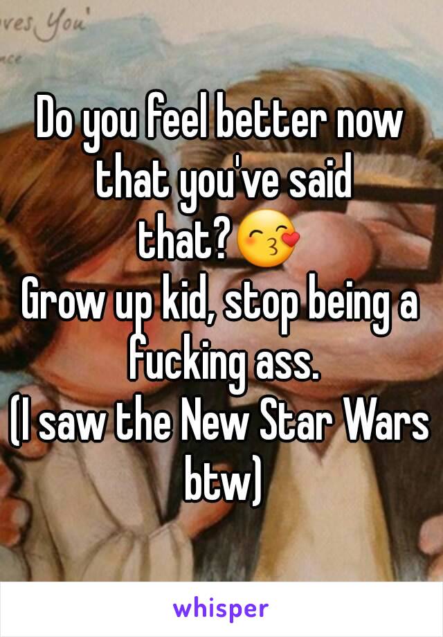 Do you feel better now that you've said that?😙 
Grow up kid, stop being a fucking ass.
(I saw the New Star Wars btw)