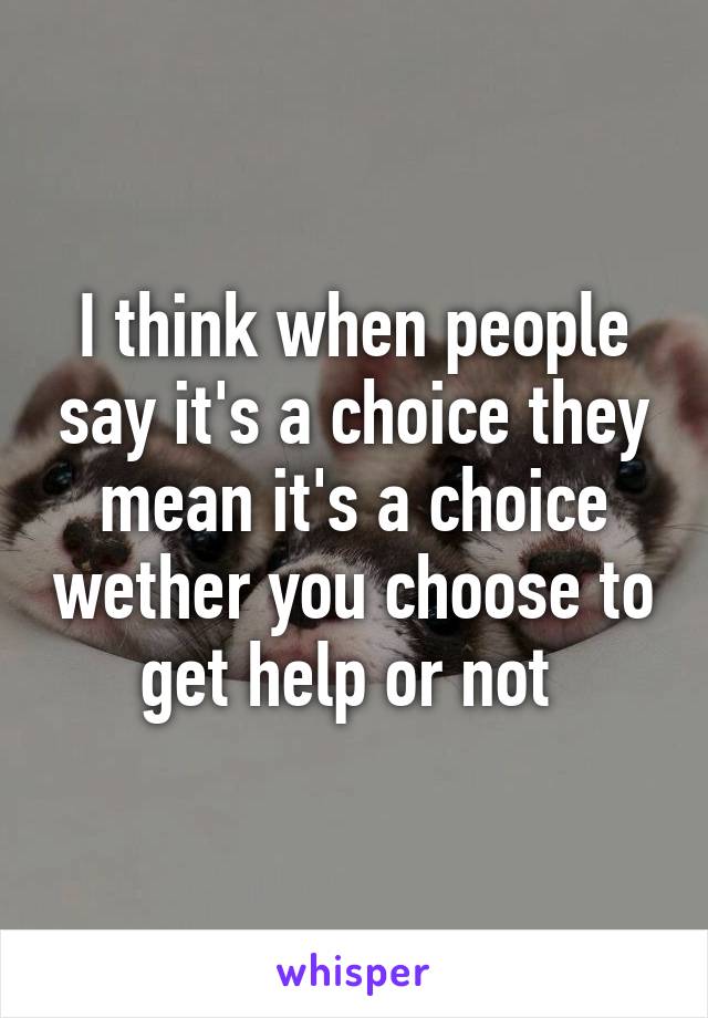 I think when people say it's a choice they mean it's a choice wether you choose to get help or not 