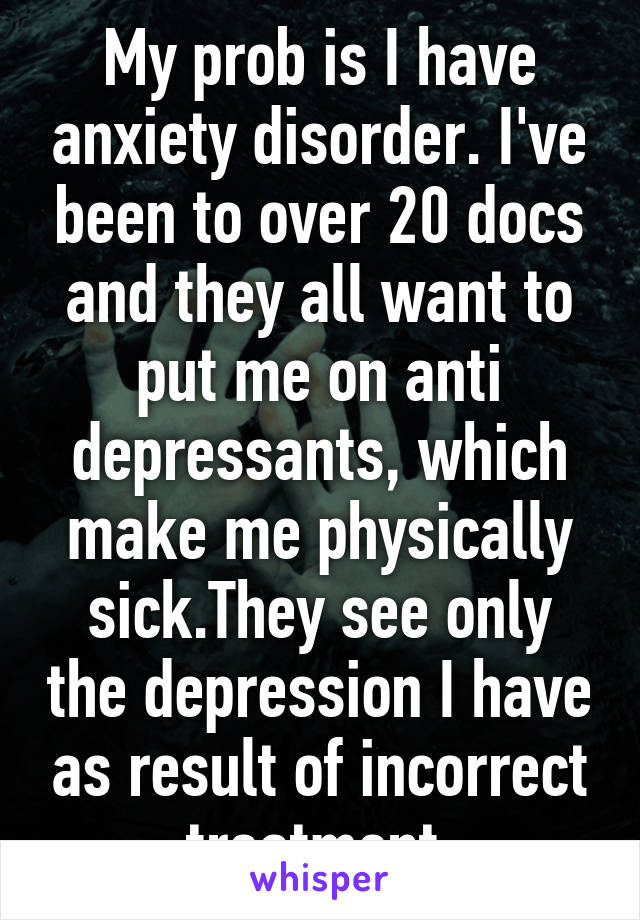 My prob is I have anxiety disorder. I've been to over 20 docs and they all want to put me on anti depressants, which make me physically sick.They see only the depression I have as result of incorrect treatment.