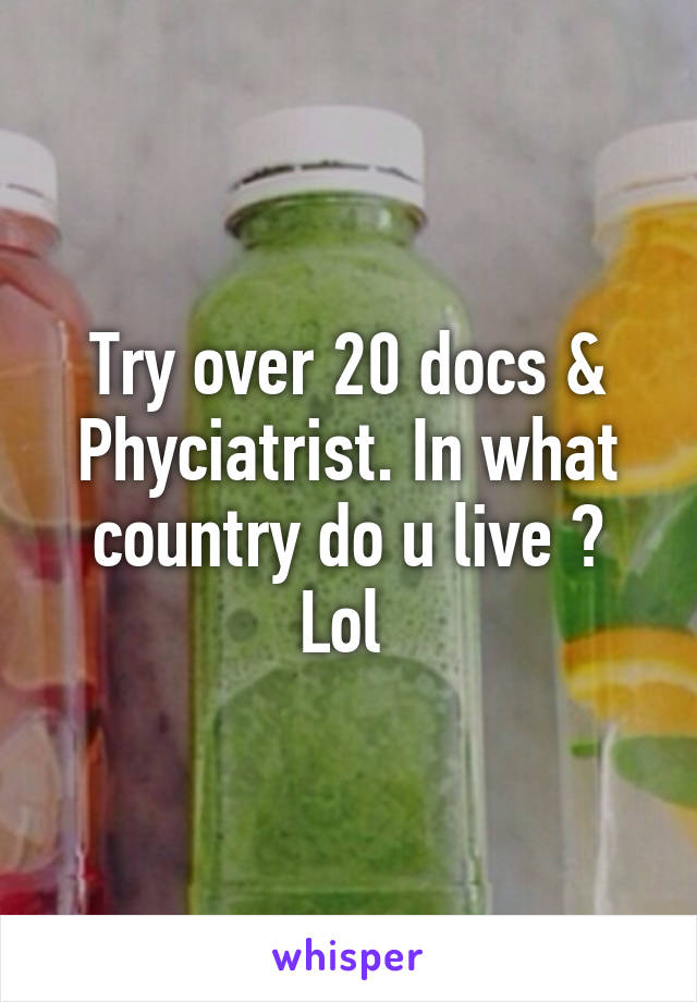 Try over 20 docs & Phyciatrist. In what country do u live ? Lol 