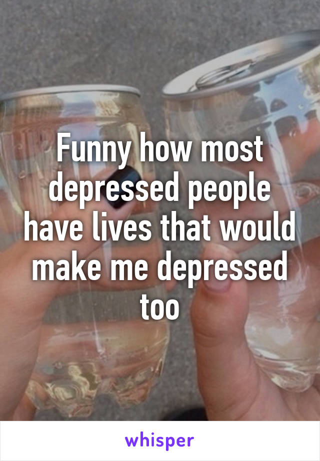 Funny how most depressed people have lives that would make me depressed too