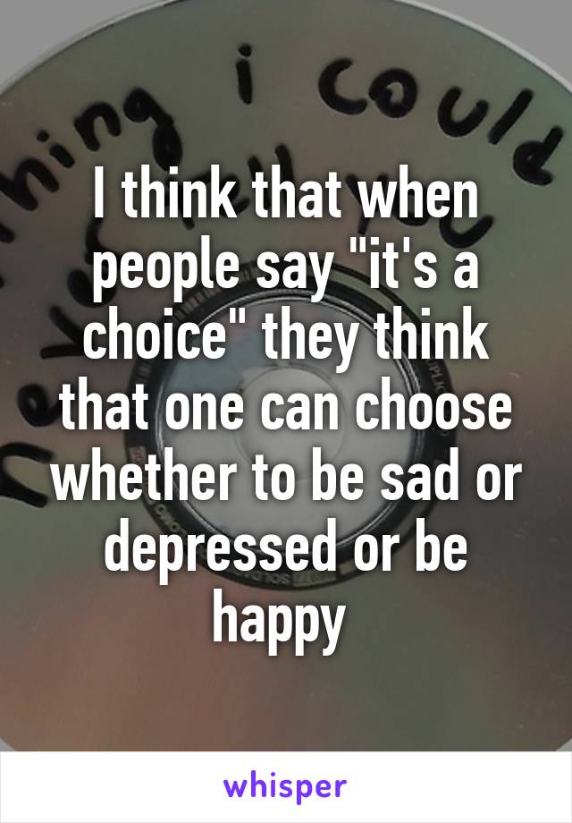 I think that when people say "it's a choice" they think that one can choose whether to be sad or depressed or be happy 