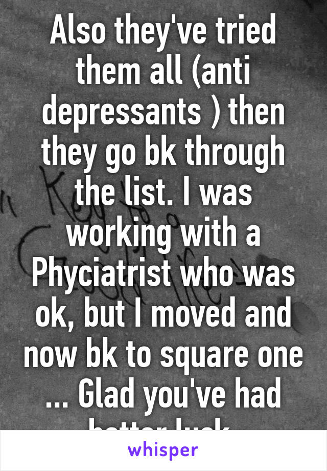 Also they've tried them all (anti depressants ) then they go bk through the list. I was working with a Phyciatrist who was ok, but I moved and now bk to square one ... Glad you've had better luck 