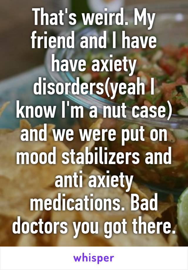 That's weird. My friend and I have have axiety disorders(yeah I know I'm a nut case) and we were put on mood stabilizers and anti axiety medications. Bad doctors you got there. 