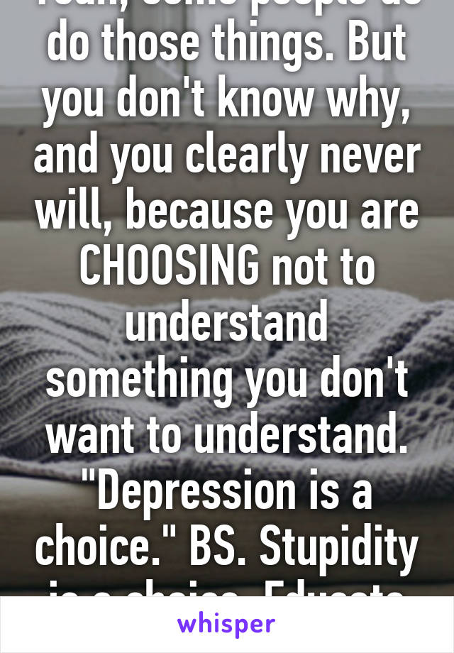 Yeah, some people do do those things. But you don't know why, and you clearly never will, because you are CHOOSING not to understand something you don't want to understand. "Depression is a choice." BS. Stupidity is a choice. Educate yourself.