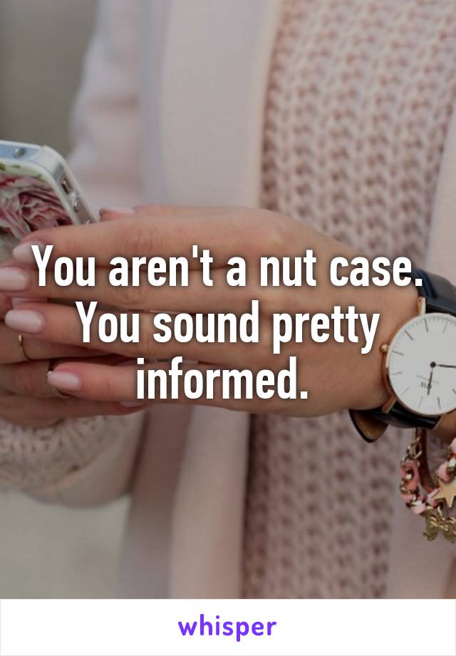 You aren't a nut case. You sound pretty informed. 