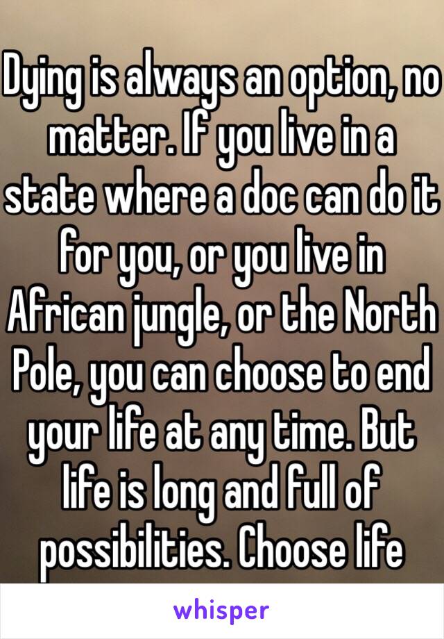 Dying is always an option, no matter. If you live in a state where a doc can do it for you, or you live in African jungle, or the North Pole, you can choose to end your life at any time. But life is long and full of possibilities. Choose life 