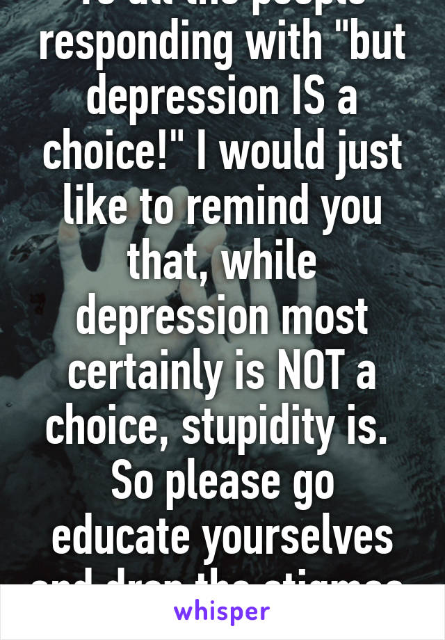 To all the people responding with "but depression IS a choice!" I would just like to remind you that, while depression most certainly is NOT a choice, stupidity is. 
So please go educate yourselves and drop the stigmas. Thank you.