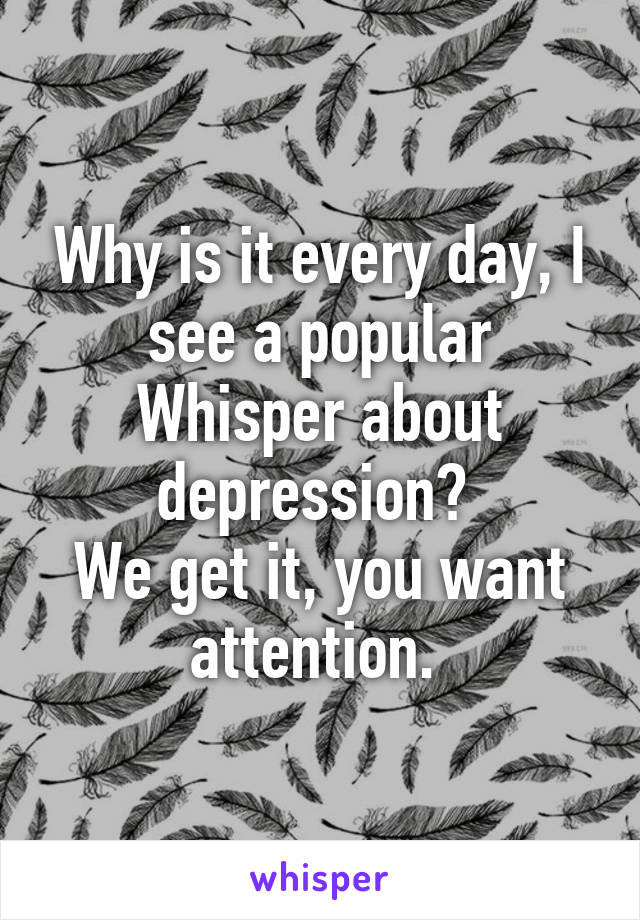 Why is it every day, I see a popular Whisper about depression? 
We get it, you want attention. 