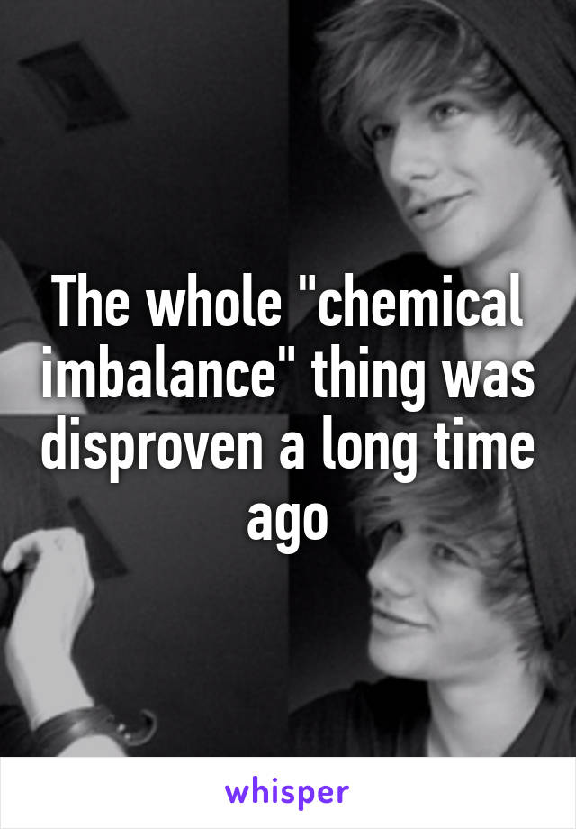 The whole "chemical imbalance" thing was disproven a long time ago