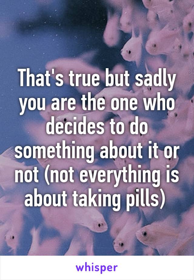 That's true but sadly you are the one who decides to do something about it or not (not everything is about taking pills) 