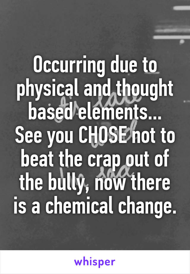 Occurring due to physical and thought based elements... See you CHOSE not to beat the crap out of the bully, now there is a chemical change.